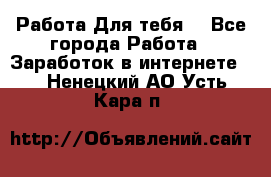 Работа Для тебя  - Все города Работа » Заработок в интернете   . Ненецкий АО,Усть-Кара п.